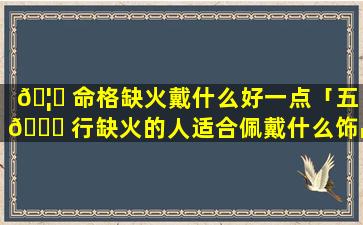 🦆 命格缺火戴什么好一点「五 🍁 行缺火的人适合佩戴什么饰品」